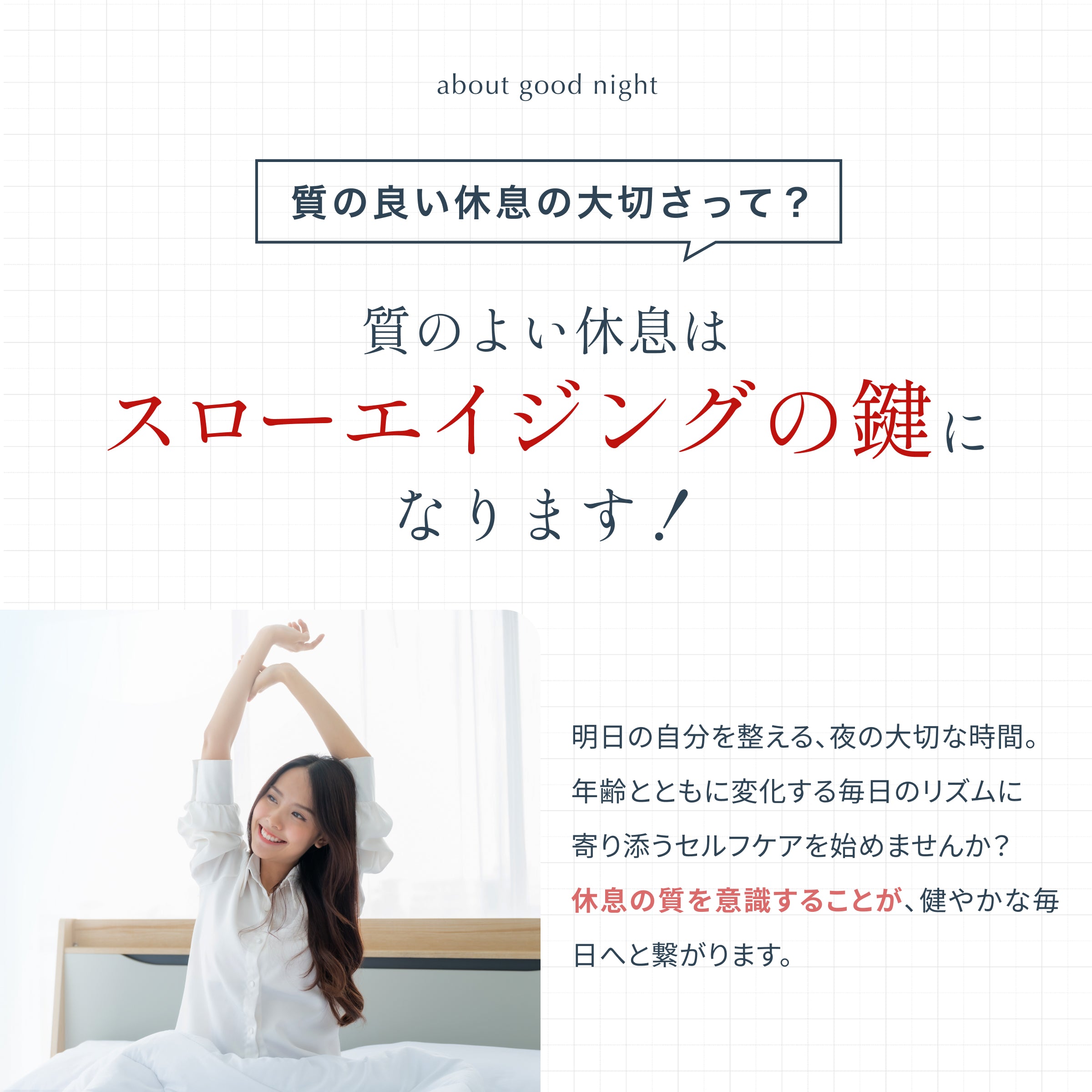 質の良い休息・睡眠はスローエイジングのための大切な要素。寝ている時間は成長ホルモンが分泌され、体の修復を行ってくれる大切な時間。年齢とともに変化する毎日のリズムに寄り添うセルフケアは健やかな毎日へと繋がります。