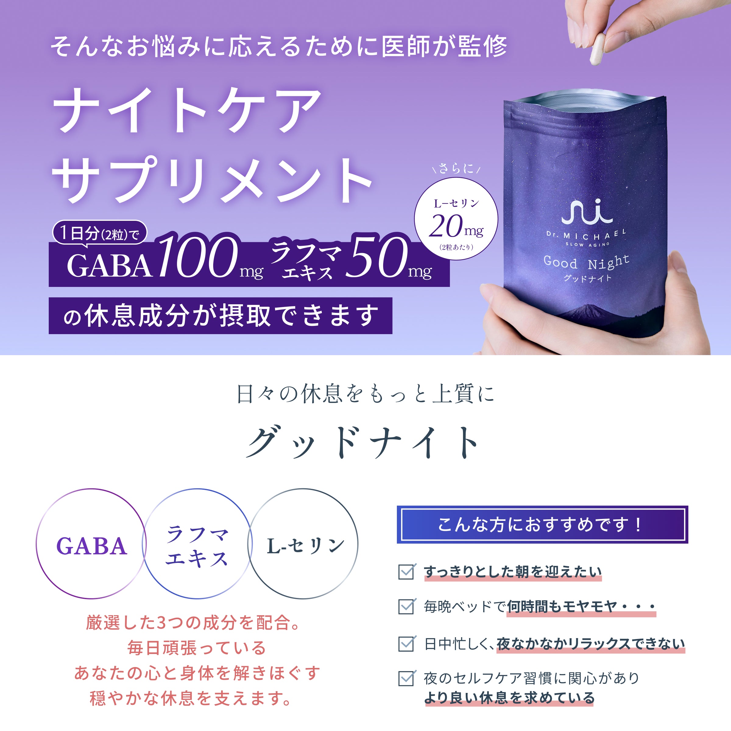 医師が監修・厳選した休息成分GABA100ng・ラフマエキス50mg・L-セリン20mgを1日2粒で摂取。すっきりした朝を迎えたい、毎晩ベッドで何時間もモヤモヤ…、夜なかなかリラックスができない、質の良い休息(睡眠)を求めているなど、睡眠に課題を感じている方にオススメです。