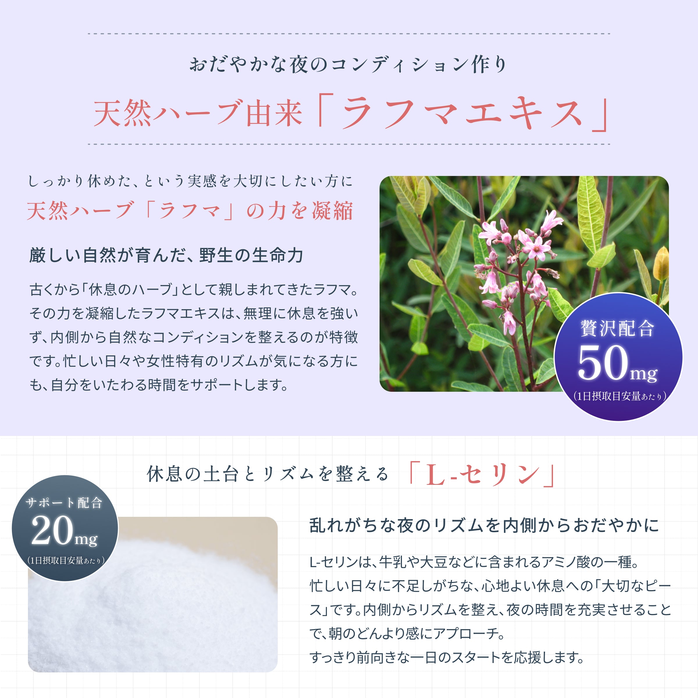 古くから「休息ハーブ」として親しまれてきた天然ハーブ由来のラフマエキス。女性特有のリズムが気になる方にもオススメです。また牛乳や大豆などに含まれるアミノ酸の一種のL-セリンで休息の土台とリズムを整えます。