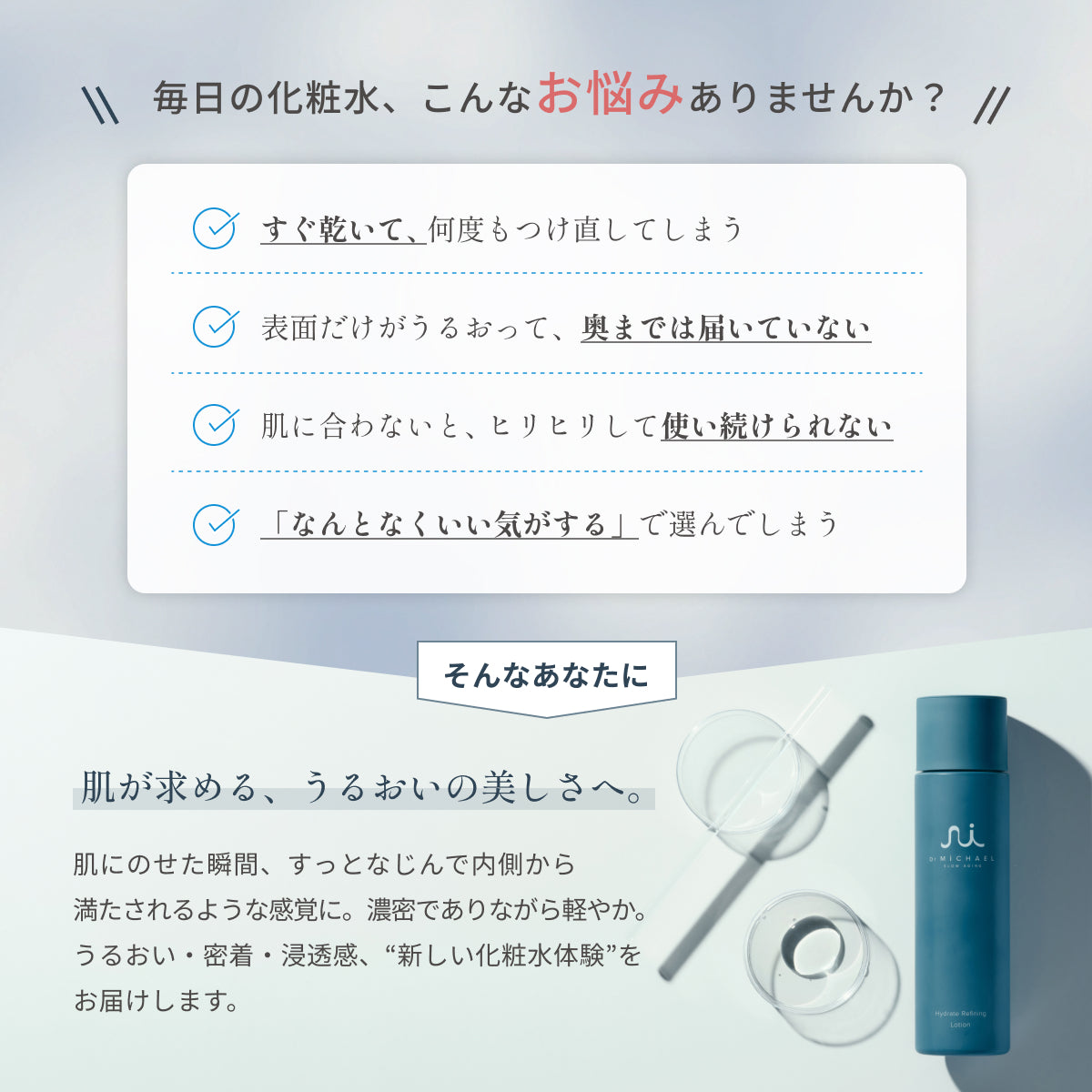 乾燥や浸透不足、刺激などで続けられない化粧水の悩みに。Dr.MiCHAELローションはうるおい・密着・浸透感で内側から満たされる新しい化粧水体験を届けます。