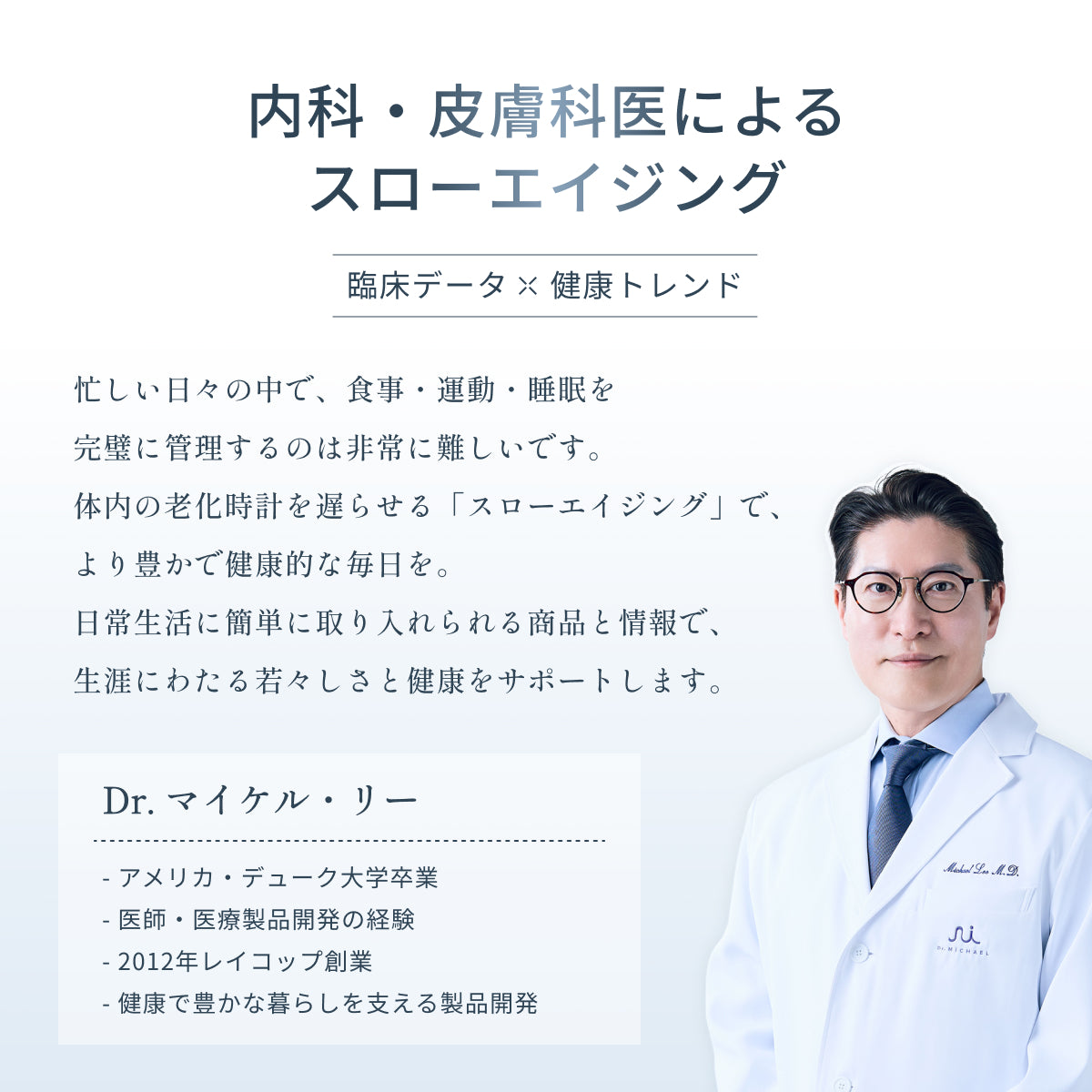 内科・皮膚科医 Dr.マイケル・リー(アメリカ・デューク大卒・レイコップ創業者)によるスローエイジングブランド Dr.MiCHAEL(ドクターマイケル)。加齢に伴い不足する栄養素を補い、体の内側から美容と健康寿命を支えるスローエイジングをサポート。
