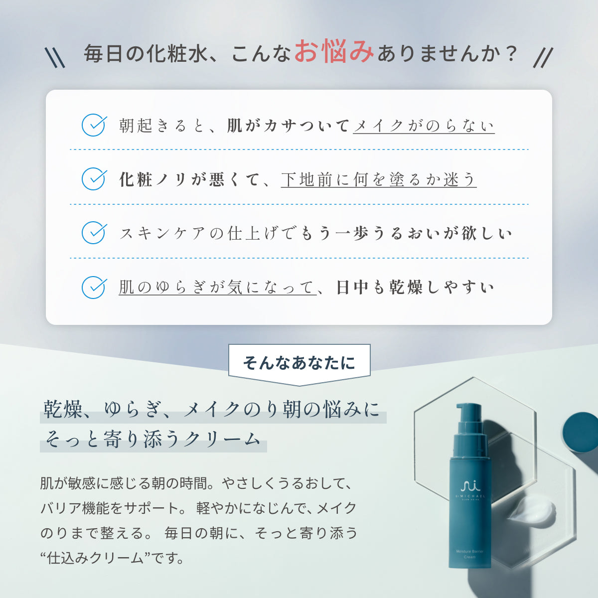 乾燥や朝の化粧ノリの悪さに。Dr.MiCHAELモイスチャーバリアクリームは、うるおいを守り軽やかに整え、日中も快適な肌をサポートします。
