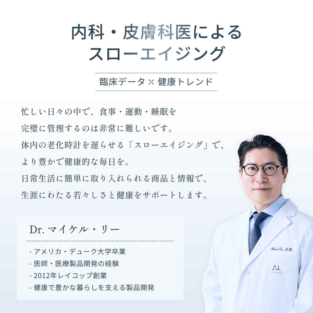 内科・皮膚科医 Dr.マイケル・リー(アメリカ・デューク大卒・レイコップ創業者)によるスローエイジングブランド Dr.MiCHAEL(ドクターマイケル)。加齢に伴い不足する栄養素を補い、体の内側から美容と健康寿命を支えるスローエイジングをサポート。