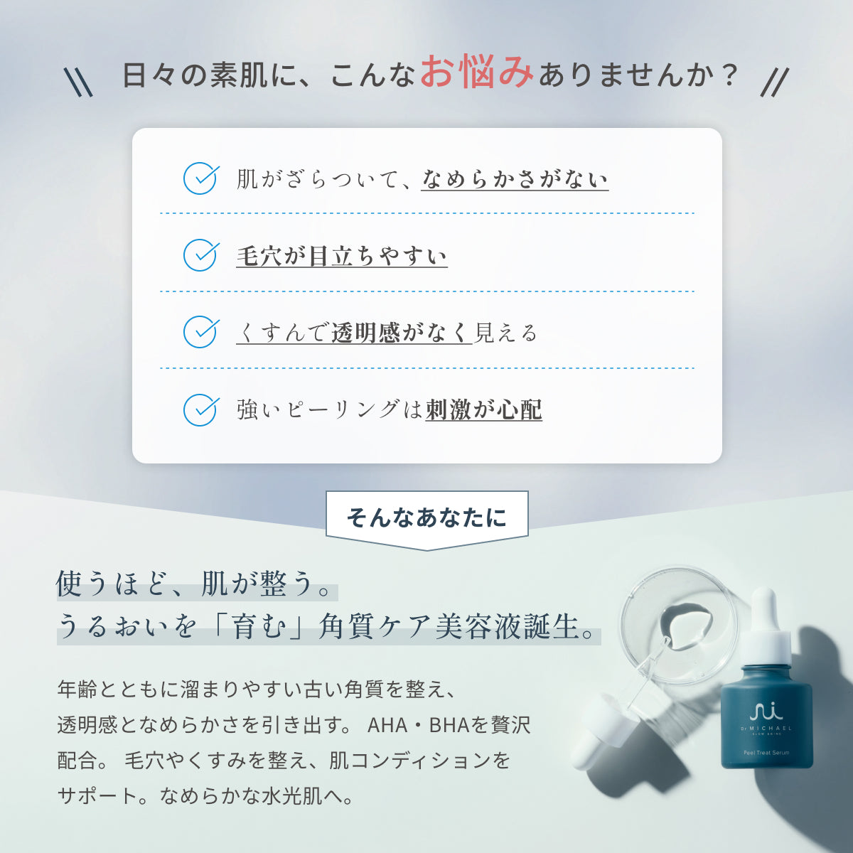 毛穴やくすみ、なめらかさ不足に。ドクターマイケル ピールトリートセラムは、AHA・BHAを贅沢配合し、古い角質をやさしく整えて透明感のあるなめらかな肌へ導きます。洗い流し不要の優しい処方設計。