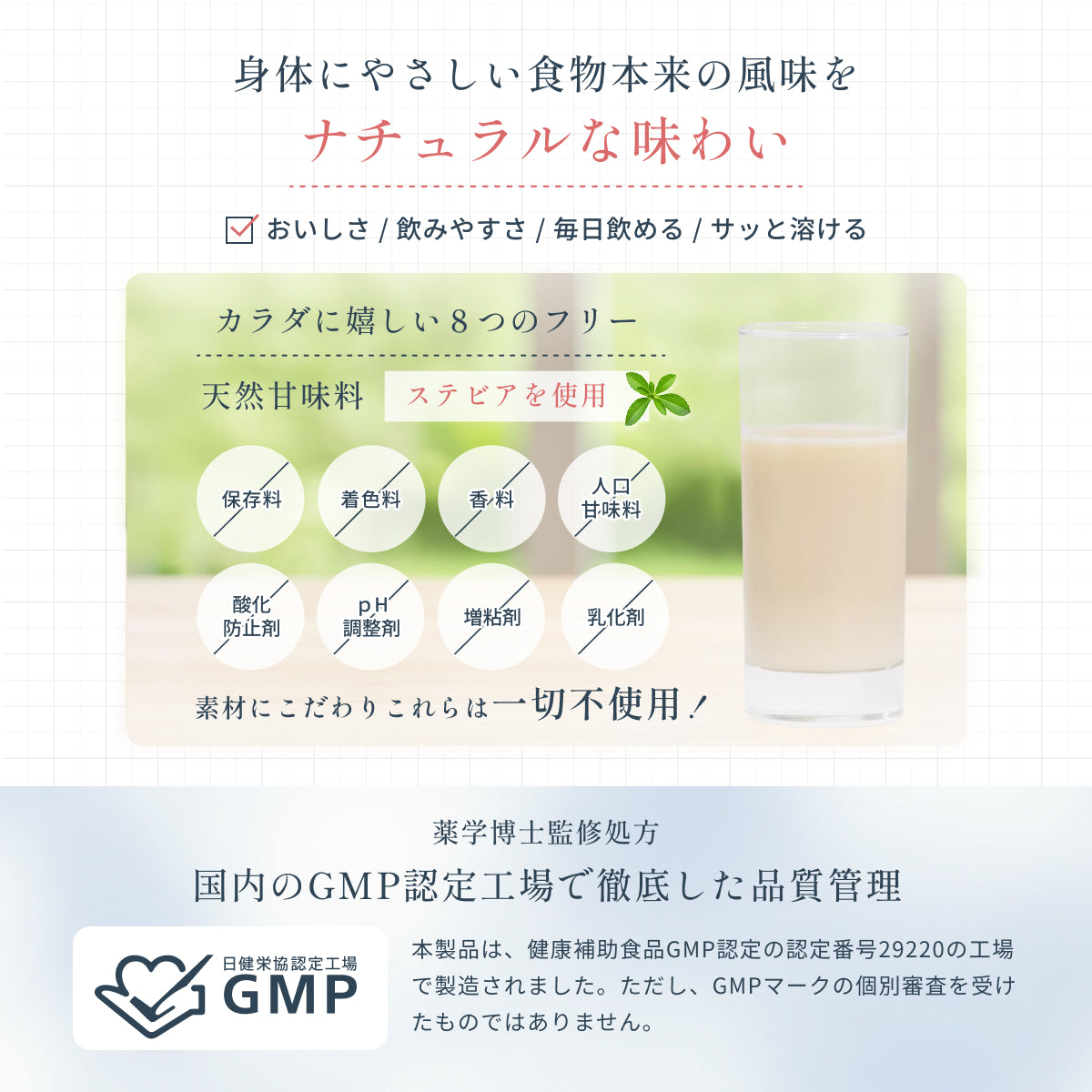 身体にやさしい食物本来の風味をナチュラルな味わいで。天然甘味料ステビアを使用。素材にこだわり8つのフリー設計で保存料や香料を使わない植物性プロテインは、毎日安心してお飲みいただけます。国内のGMP認定工場で徹底した品質管理。