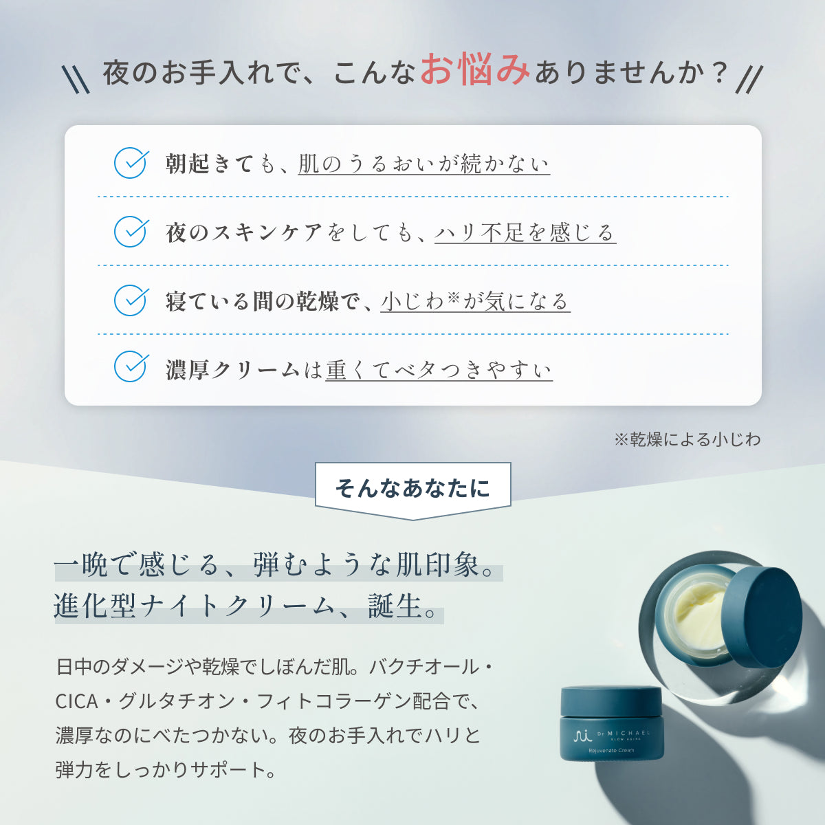夜の乾燥や小じわ、ハリ不足に。Dr.MiCHAELリジュブネイトクリームは、バクチオールやCICA・フィトコラーゲン配合で寝ている間に肌をうるおし、ハリを守ります。