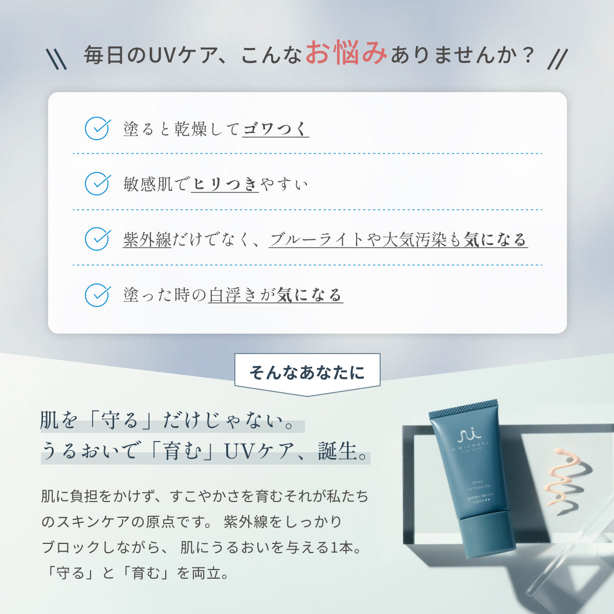 乾燥や白浮きしやすい日中のUVケアに。ドクターマイケル デューイUVプロテクターは、紫外線や環境ストレスから肌を守り、透明感とうるおいを両立します。肌に馴染むナチュラルカラーなので、化粧下地としても活用いただけます。