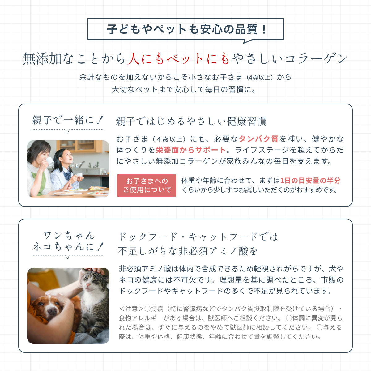 子どもやペットにもやさしい無添加コラーゲン。余計なものが含まれないから4歳以上から安心して飲め、家族みんなで健康習慣に。市販のドックフードやキャットフードの多くで不足が見られるペットの健康維持に必要な非必須アミノ酸も補える。