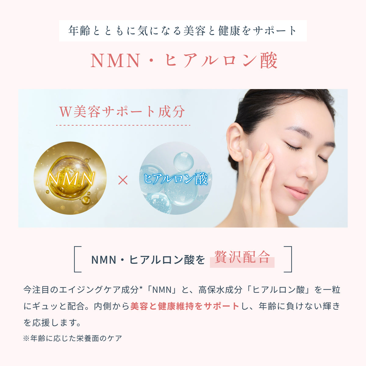注目のエイジングケア成分NMNと、高保水成分ヒアルロン酸を一粒に凝縮。
内側から美容と健康を支え、年齢とともに気になる変化に寄り添います。
