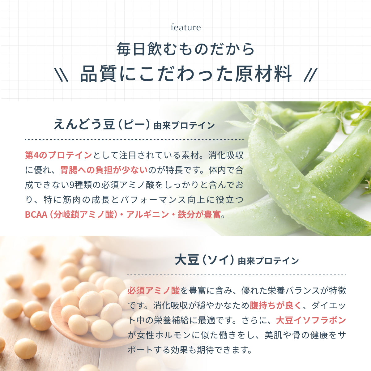 毎日飲むものだから品質にこだわった原材料。えんどう豆（ピー）由来プロテインは胃腸への負担が少なく、BCAA（分岐鎖アミノ酸）・アルギニン・鉄分が豊富。大豆（ソイ）由来プロテインは必須アミノ酸を豊富に含みダイエット中の栄養補給に最適。美肌や骨の健康をサポートする効果も。